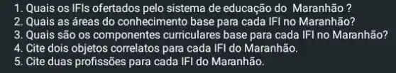 1. Quais os IFIs ofertados pelo sistema de educação do Maranhão?
2. Quais as áreas do conhecimento base para cada IFI no Maranhão?
3. Quais são os componentes curriculares base para cada IFI no Maranhão?
4. Cite dois objetos correlatos para cada IFI do Maranhão.
5. Cite duas profissões para cada IFI do Maranhão.