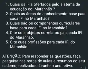 1. Quais os IFIs ofertados pelo sistema de
educação do Maranhão ?
2. Quais as áreas do conhecimento base para
cada IFI no Maranhão?
3. Quais são os componentes curriculares
base para cada IFI no Maranhão?
4. Cite dois objetos correlatos para cada IFI
do Maranhão.
5. Cite duas profissões para cada IFI do
Maranhão.
ATENGAO: Para responder as questōes, faça
pesquisa nas notas de aulas e resumos do seu
caderno,realizados durante o ano letivo.