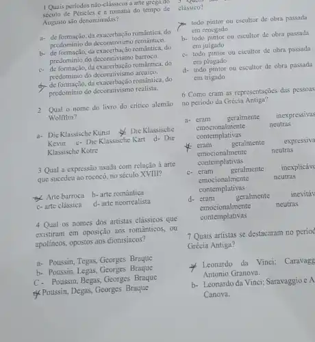 1 Quais períodos não-clássicos a arte grega do 3 Quem sao
século de Péricles e a romana do tempo de
Augusto são denominadas?
a- de formação, da romântica, do
predomínio do decorativismo romântico.
b- de formação, da romântica, do
predominio do decorativismo barroco.
c- de formação, da romântica, do
predomínio do arcaico.
de formação, da exacerbação realistica, do
predominio do realista.
2 Qual o nome do livro do critico alemão
Wolfflin?
a- Die Klassische Kunst Die Klassische
Kevin c- Die Klassische Kart
d- Die
Klassische Kotre
3 Qual a expressão usada com relação à arte
que sucedeu ao rococó no século XVIII?
Arte barroca
b- arte romântica
c-arte clássica
d- arte neorrealista
4 Qual os nomes dos artistas clássicos que
existiram em oposição aos românticos, ou
apolíneos, opostos aos dionisíacos?
a- Poussin, Tegas Georges Braque
b- Poussin, Legas ,Georges Braque
Poussin, Begas, Georges Braque
&Poussin, Degas Georges Braque
clássico?
x
todo pintor ou escultor de obra passada
em renegado
b- todo pintor ou escultor de obra passada
em julgado
c- todo pintor ou escultor de obra passada
em plugado
d- todo pintor ou escultor de obra passada
em trigado
6 Como eram as representações das pessoas
no período da Grécia Antiga?
a-
emocionation thement
neutras
geralmente inexpressivas
emocionalmente
contemplativas
eram	geralmente expressiva
emocionalmente	neutras
contemplativas
c-eram	geralmente inexplicave
emocionalmente	neutras
contemplativas
d- eram
geralmente
inevitav
emocionalmente	neutras
contemplativas
7 Quais artistas se destacaram no period
Grécia Antiga?
Leonardo da Vinci:Caravagg
Antonio Granova.
b- Leonardo da Vinci;Saravaggio e A
Canova.