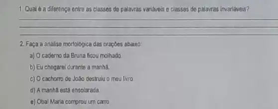 1. Qual 6 a diferença entre as classes de palavras variáveis e classes de palavras Inveriáveis 7
__
2. Faça a analise morfológica das oraçōes abaixo:
a) O caderno da Bruna ficou molhado
b) Eu chegarei durants a manha
c) O cachorro de João destruiu o meu livro
d) A manha está ensolarada
e) Obal Maria comprou um carro