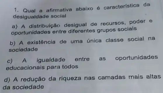 1. Qual a afirmativa abaixo 6 característica da
desigualdade social
a) A distribuição desigual de recursos, poder e
oportunidades entre diferentes grupos sociais
b) A existência de uma única classe social na
sociedade
C)
A igualdade entre as oportunidades
educacionais para todos
d) A redução da riqueza nas camadas mais altas
da sociedade