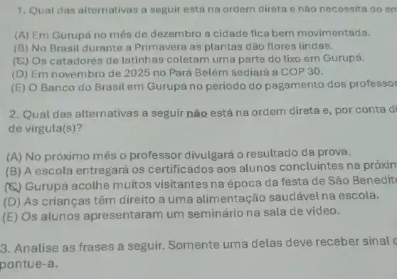 1. Qual das alternativas a seguir está na ordem direta e não necessita do em
(A) Em Gurupá no mês de dezembro a cidade fica bem movimentada.
(B) No Brasil durante a Primavera as plantas dão flores lindas.
(C) Os catadores de latinhas coletam uma parte do lixo em Gurupá.
(D) Em novembro de 2025 no Pará Belém sediará a COP 30.
(E) O Banco do Brasil em Gurupá no período do pagamento dos professor
2. Qual das alternativas a seguir não está na ordem direta e , por conta di
de virgula(s)?
(A) No próximo mês o professor divulgará 0 resultado da prova.
(B) A escola entregará os certificados aos alunos concluintes na próxim
(C) Gurupá acolhe muitos visitantes na época da festa de São Benedit
(D) As crianças têm direito a uma alimentação saudávelna escola.
(E) Os alunos apresentare am um seminário na sala de vídeo.
3. Analise as frases a seguir Somente uma delas deve receber sinal c
pontue-a.