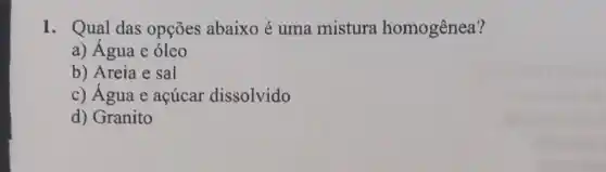 1. Qual das opçōes abaixo é uma mistura homogênea?
a) Água e óleo
b) Areia e sal
c) Água e açúcar dissolvido
d) Granito