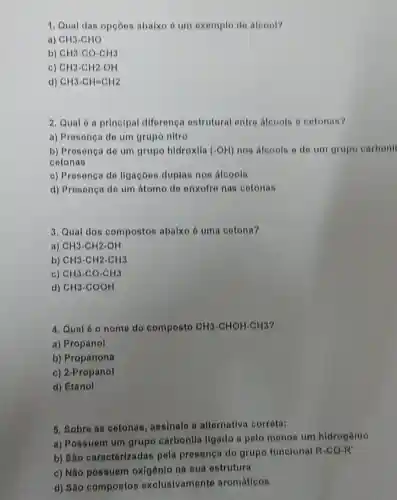 1. Qual das opçōos abaixo é um exemplo de aloool?
a) CH3-CHO
b) CH3-CO-CH3
C CH3-CH2-OH
d) CH3-CH=CH2
2. Qual 6 principal diferenc estrutural entro alcoois o cotonas?
a) Presenca do um grupo nitro
b) Prosença do um grupo hidroxila (-OH) nos alcools o do um grupo carbonil
cotonas
c) Presonça do ligacoos duplas nos alcools
d) Prosença do um átomo de onxofro nas cotonas
3. Qual dos compostos abaixo d uma cotona?
a) CH3-CH2-OH
b) CH3-CH2-CH3
c) CH3-CO-CH3
d) CH3-COOH
4. Qual 6 o nome do composto CH3-CHOH-CH3
a) Propanol
b) Propanona
c) 2-Propanol
d) Etanol
5. Sobre as cotonas assinale a alternativa corrota:
a) Possuem um grupo carbonila ligado a polo menos um hidrogônio
b) Sào caracterizadas pola presenca do grupo funcional R-CO-R'
c) Não possuem oxigênio na sua estrutura
d) Sáo compostos exclusivamente aromáticos