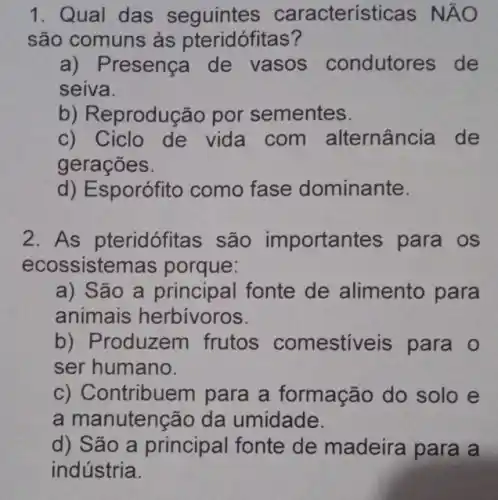 1. Qual das seguintes caracterís ticas NĂO
são comuns às pteridófitas?
a) Presença de vasos condutores de
seiva.
b) Reprodução por sementes.
c) Ciclo de vida com alternância de
gerações.
d) Esporófito como fase dominante.
2. As pteridófitas são important es para os
ecossistem as porque:
a) São a principal fonte de alimento para
animais herbívoros.
b) Produzem frutos comestiveis para o
ser humano.
c) Contribuel n para a formação do solo e
a manutenção da umidade.
d) São a principal fonte de madeira para a
indústria.