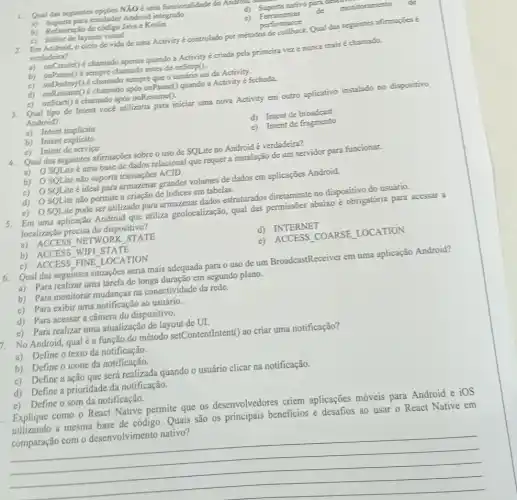 1. Qual das seguintes opples NXO é una funcionalidade do Amazon.
a) Suporte para emulador Android integrado
d) Suporte nativo parace
monitoramento
b) Refatoração de cbdigo Java e Kotlin
e) Ferramentas
de
c) Editor de layouts visual
performance
2. Em Android, ociclo de vida de uma Activity é controlado por métodos de callbock. Qual das seguintes afirmapoes é
verdadeira?
a) onCreate() é chamado apenas quando a Activity é criada pela primeira vez e nunca mais é chamado.
b) onPause() é sempre chamado antes de onStop().
c) onDestroy() é chamado sempre que o usuário sai đa Activity.
d) onResume() é chamado após onPause() quando a Activity é fechada.
c) onStan() é chamado após onResume().
3. Qual tipo de Intent vocé utilizaria para iniciar uma nova Activity em outro aplicativo instalado no dispositivo
Android?
a) Intent implicito
d) Intent de broadcast
b) Intent explicito
e) Intent de fragmento
c) Intent de serviço
4. Qual das seguintes afirmações sobre o uso de SQLite no Android é verdadeira?
a) OSQLite uma base de dados relacional que requer a instalação de um servidor para funcionar.
b) OSQLite nǎo suporta transações ACID.
c) OSOLite ideal para armazenar grandes volumes de dados em aplicações Android.
d) O SQLite nǎo permite a criação de indices em tabelas.
e) OSQLite pode ser utilizado para armazenat dados estruturados diretamente no dispositivo do usuário.
5. Em uma aplicação Android que utiliza geolocalização, qual das permissōes abaixo é obrigatória para acessar a
localização precisa do dispositivo?
a) ACCESS NETWORK STATE
d) INTERNET
b) ACCESS WIFI STATE
e) ACCESS COARSE LOCATION
c) ACCESS FINE LOCATION
Qual das seguintes situações seria mais adequada para o uso de um BroadcastReceiver em uma aplicação Android?
a) Para realizar uma tarefa de longa duração em segundo plano.
b) Para monitorar mudanças na conectividade da rede.
c) Para exibir uma notificação ao usuário.
d) Para acessar a câmera do dispositivo.
c) Para realizar uma atualização de layout de UI.
No Android, qual é a função do método setContentIntent() ao criar uma notificação?
a) Define o texto da notificação.
b) Define o icone da notificação.
c) Define a ação que será realizada quando o usuário clicar na notificação.
d) Define a prioridade da notificação.
c) Define o som da notificação.
Explique como o React Native permite que os desenvolvedores criem aplicações móveis para Android e iOS
utilizando a mesma base de código. Quais são os principais beneficios e desafios ao usar o React Native em
comparação com o desenvolvimento nativo?
__