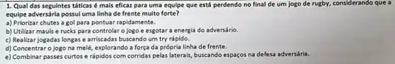 1. Qual das seguintes táticas é mais eficaz para uma equipe que está perdendo no final de um jogo de rugby, considerando que a
equipe adversária possui uma linha de frente muito forte?
a) Priorizar chutes a gol para pontuar rapidamente.
b) Utilizar mauls e rucks para controlar o jogo e esgotar a energia do adversário.
c) Realizar jogadas longas e arriscadas buscando um try rápido.
d) Concentraro jogo na melé, explorando a força da própria linha de frente.
e) Combinar passes curtos e rápidos com corridas pelas laterais, buscando espaços na defesa adversária.