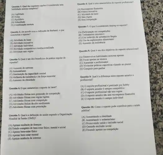 1. Qual das soguintes opptios considerada uma
habilidade motora complexa?
(A) Agilidade
(B) Forpa
(C) Equilibrio
(D)Velocidade
(E) Coordenação motora
Questio 2. De acordo com a definição de Barbanti, o que
caracteriza o esporte?
(A) Atividade de lazer
(B) Atividade recreativa
(C) Atividade individual
(D) Atividade competitiva e institucionalizada
(E) Atividade sem regras
Questão 3. Qual é um dos beneficios da prática regular de
esportes?
(A) Aumento do estresse
(B) Sedentarismo
(C) Diminuição da capacidade mental
(D) Melhoria da resistênci:e da força muscular
(E) Aumento da obesidade
Questio 4. Oque caracteriza o esporte de lazer?
(A) Atividades fisicas sem pretensão de competição
(B) Atividades fisicas com regras rigidas
(C) Atividades fisicas com competição
(D) Atividades fisicas de alto rendimento
(E) Atividades fisicas com premiação
Questio 5. Qual é a definição de saúde segundo a Organização
Mundial da Saúde (OMS)?
(A) Apenas ausencia de doencas
(B) Estado completo de bem-estar fisico, mental e social
(C) Apenas bem-estar fisico
(D) Apenas bem-estar mental
(E) Apenas ausencia de estresse
(A) Recompensa financeira
(B) Pratica recreativa
(C) Atividade de lazer
(D) Sem regras
(E) Sem competição
Questio 7. Oque d considerado doping no esporte?
(A) Participação em competicoes
(B) Treinamento excessivo
(C) Uso indevido de substâncias ilegais
(D) Uso de suplementos alimentares
(E) Aumento da resistência
Questão 8. Qual 6 um dos objetivos do esporte educacional?
(A) Desenvolver habilidades motoras apenas
(B) Focar apenas na técnica
(C) Aumentar a performance
(D) Vivenciar práticas esportivas visando ao prazer
(E) Competir para ganhar
Questão 9. Qual é a diferença entre esporte amador c
profissional?
(A) esporte profissional é praticado por hobby
(B) esporte amador é sempre competitivo
(C) O esporte profissional não tem regras
(D) O esporte amador não tem recompensa financeira
(E)
esporte amador é sempre individual
Questão 10. Como o esporte pode contribuir para a saúde
pública?
(A) Aumentando a obesidade
(B) Aumentando o sedentarismo
(C) Promovendo saúde e inclusão social
(D) Gerando exclusão social
(E) Focando apenas na competição