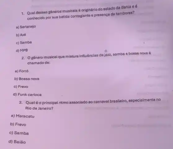 1. Qual desses gêneros musicals é originário do estado da Bahia e é
conhecido por sua batida contagiante e presença de tambores?
a) Sertanejo
b) Axé
c) Samba
d) MPB
2. Ogénero musical que misture influências déjazz, samba e bossa nova é
chamado de:
a) Forró
b) Bossa nova
c) Frevo
d) Funk carioca
3: Quatéo principal ritmo associado ao carnaval brasileiro, especialmente no
Rio de Janeiro?
a) Maracatu
b) Frevo
c) Samba
d) Baião