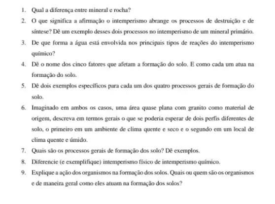 1. Qual a diferença entre mineral e rocha?
2. O que significa a afirmação o intemperismo abrange os processos de destruição e de
sintese? Dê um exemplo desses dois processos no intemperismo de um mineral primário.
3. De que forma a água está envolvida nos principais tipos de reações do intemperismo
químico?
4. Dê o nome dos cinco fatores que afetam a formação do solo. E como cada um atua na
formação do solo.
5. Dé dois exemplos especificos para cada um dos quatro processos gerais de formação do
solo.
6. Imaginado em ambos os casos, uma área quase plana com granito como material de
origem, descreva em termos gerais o que se poderia esperar de dois perfis diferentes de
solo, o primeiro em um ambiente de clima quente e seco e o segundo em um local de
clima quente e úmido.
7. Quais são os processos gerais de formação dos solo? Dê exemplos.
8. Diferencie (e excemplifique) intemperisme fisico de intemperismo químico.
9. Explique a ação dos organismos na formação dos solos. Quais ou quem são os organismos
e de maneira geral como eles atuam na formação dos solos?