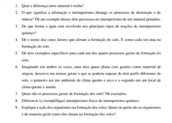 1. Qual a diferença entre mineral e rocha?
2. O que significa a afirmação o intemperismo abrange os processos de destruição e de
sintese? Dê um exemplo desses dois processos no intemperismo de um mineral primário.
3. De que forma a água está envolvida nos principais tipos de reações do intemperismo
químico?
4. Dê o nome dos cinco fatores que afetam a formação do solo . E como cada um atua na
formação do solo.
5. Dé dois exemplos especificos para cada um dos quatro processos gerais de formação do
solo.
6. Imaginado em ambos os casos, uma área quase plana com granito como material de
origem, descreva em termos gerais o que se poderia esperar de dois perfis diferentes de
solo, o primeiro em um ambiente de clima quente e seco e o segundo em um local de
clima quente e úmido.
7. Quais são os processos gerais de formação dos solo? Dê exemplos.
8. Diferencie (e exemplifique intemperismo físico de intemperismo químico.
9. Explique ação dos organismos na formação dos solos. Quais ou quem são os organismos
e de maneira geral como eles atuam na formação dos solos?