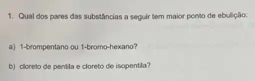 1. Qual dos pares das substâncias a seguir tem maior ponto de ebulição:
a) 1-brompentano ou 1-bromo -hexano?
b) cloreto de pentila e cloreto de isopentila?