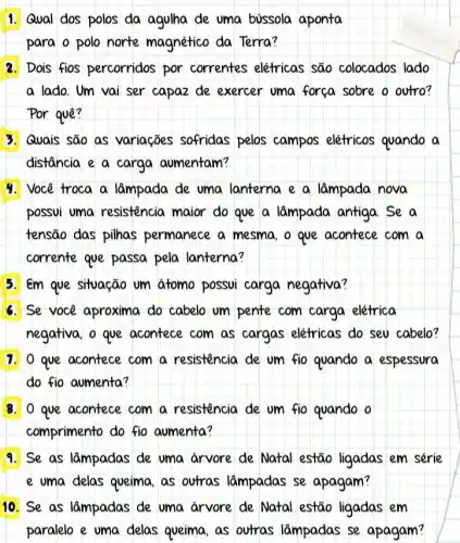 1. Qual dos polos da agulha de uma bussola aponta
para o polo norte magnético da Terra?
2. Dois fios percorridos por correntes elefricas são colocados lado
a lado. Um vai ser capaz de exercer uma forca sobre o outro?
Por quê?
3. Quais são as variações sofridas pelos campos elétricos quando a
distância e a carga aumentam?
4. Você troca a lâmpada de uma lanterna e a lâmpada nova
possui uma resistência maior do que a lâmpada antiga.Se a
tensão das pilhas permanece a mesma o que acontece com a
corrente que passa pela lanterna?
5. em que situação um atomo possvi carga negativa?
6. Se você aproxima do cabelo um pente com carga elétrica
negativa, o que acontece com as cargas elétricas do seu cabelo?
1. o que acontece com a resistencia de um fio quando a espessura
do fio aumenta?
8. O que acontece com a resistencia de um fio quando o
comprimento do fio aumenta?
9. Se as lâmpadas de uma arvore de Natal estão ligadas em série
e uma delas queima as outras lâmpadas se apagam?
10. Se as lâmpadas de uma arvore de Natal estão ligadas em
paralelo e uma delas queima, as outras lâmpadas se apagam?