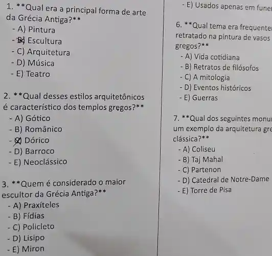 1. *Qual era a principal forma de arte
da Grécia Antiga?
- A) Pintura
- Da Escultura
- C)Arquitetura
- D) Música
- E) Teatro
2.**Qual desses estillos arquitetônicos
é característico dos templos gregos?
- A) Gótico
- B ) Românico
- Dórico
- D)Barroco
-E)Neoclássico
3 Quem é considerado o maior
escultor da Grécia Antiga?
- A)Praxíteles
- B) Fídias
-C Policleto
- D) Lisipo
- E) Miron
- E) Usados apenas em fune
6. *Qua tema era frequente
retratado na pintura de vasos
gregos?
- A) Vida cotidiana
- B) Retratos de filósofos
- C) A mitolc gia
- D) Eventos h istóricos
- E) Guerras
7. *Qual dos seguinte s monu
um exemp lo da arquitetura gre
clássica?**
- A) Coliseu
- B) Taj Mahal
- C) Partenon
- D) Catedral de Notre -Dame
- E) Torre de Pisa