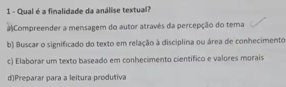 1- Qualé a finalidade da análise textual?
a)Compreender a mensagem do autor através da percepção do tema c
b) Buscar o significado do texto em relação à disciplina ou área de conhecimento
c) Elaborar um texto baseado em conhecimento científico e valores morais
d)Preparar para a leitura produtiva