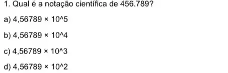 1. Qual é a notação cientifica de 456789?
a) 4,56789times 10^wedge 5
b) 4,56789times 10^wedge 4
c) 4,56789times 10^wedge 3
d) 4,56789times 10^wedge 2