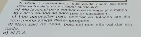 1. Qual o per isamento que quem sai para
uma entrevista ou entregar currículo?
a) Me levantei para vencer e vaga já é minha.
b) Estou saindo só para gastar passagem.
c)Vou aproveitar para colocar as fofocas em dia
com minha amiga de regada.
d) Nem saio de casa, pois sei que não vai dar em
nada.
e) N.D.A.