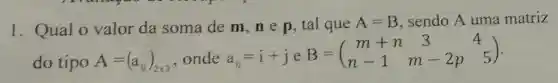 1. Qual o valor da soma dem,ne p, tal que A=B sendo A uma matriz
do tipo A=(a_(ij))_(2times 3) ,onde a_(ij)=i+j e
B=(} m+n3&4 n-1&m-2p&5 )