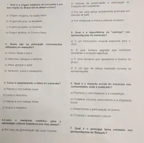 1. Qual é a origem histórica do e em
que região do Brasil ele se desenvolveu?
a) Origem indigena, na região Norte
b) Origem africana, no Nordeste
c) Origem europeia, no Sudeste
d) Origem asiática, no Centro-Oeste
2. Quais são os principais instrumentos
utilizados no maracatu?
a) Violino, flauta e piano
b) Zabumba, triângulo e sanfona
c) Alfaia, gonguê e agbê
d) Tamborim, cuíca e cavaquinho
3. Como é caracterizado o ritmo do maracatu?
a) Rápido e com batidas leves
b) Lento e monótono
c) Intenso e com batidas fortes
d) Suave e melódico
4.Como o maracatu contribui para a
identidade cultural brasileira nos dias atuais?
a) Por meio da globalização das suas músicas
b) Através da preservação e valorização de
tradições afro -brasileiras
c) Por ser uma dança amplamente praticada em
escolas de balé
d) Por influenciar a música clássica europeia
5. Qual é a importância da "calunga" nas
apresentações de maracatu?
a) E um instrumento musical essencial para o
ritmo
b) E uma boneca sagrada que simboliza
ancestrais e proteção espiritual
C) E uma bandeira que representa a história do
grupo
d) E um tipo de dança realizada durante as
apresentações
6. Qual é 0 impacto social do maracatu nas
comunidades onde é praticado?
a) Promove o individualismo e a competição
b) Fortalece vínculos comunitários e a integração
social
c) Desencoraja a participação de jovens
d) Fomenta o isolamento cultural
7. Qual é o principal tema retratado nas
apresentações de Reisado?