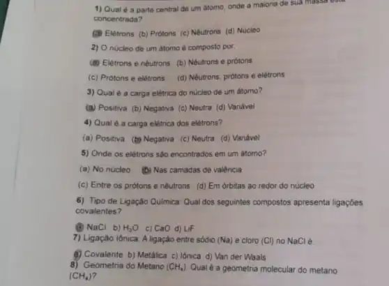 1) Qual é a parte central de um atomo, onde a maioria de sua massa esta
concentrada?
(3) Elétrons (b) Prótons (c) Nêutrons (d) Núcleo
2) O núcleo de um átomo é composto por.
(d) Elétrons e nêutrons (b) Nêutrons e prótons
(c) Prótons e elétrons (d) Nêutrons, prótons e elétrons
3) Qual é a carga elétrica do nucleo de um átomo?
(a) Positiva (b) Negativa (c) Neutra (d) Variável
4) Qual é a carga elétrica dos elétrons?
(a) Positiva (b) Negativa (c) Neutra (d) Variável
5) Onde os elétrons são encontrados em um átomo?
(a) No núcleo (b)Nas camadas de valência
(c) Entre os prótons e nêutrons (d) Em órbitas ao redor do núcleo
6) Tipo de Ligação Quimica: Qual dos seguintes compostos apresenta ligaçōes
covalentes?
(A) NaCl b) H_(2)O C) CaO d) LiF
7) Ligação lônica: A ligação entre sódio (Na) e cloro (Cl) no NaCl é:
(4) Covalente b) Metálica c) Iônica d) Van der Waals
8) Geometria do Metano (CH_(4)) Qual é a geometria molecular do metano
(CH_(4))