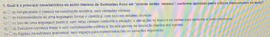 1. Qual é a principal caracteristica do estilo literário de Guimarães Rosa em "Grande Sertão: Veredas"conforme apontado pelos criticos mencionados no texto?
a) (1) a) Simplicidade e clareza na construção sintática, sem variações ritmicas
b) b) Predomináncia de uma linguagem formal e cientifica com foco em detalhes técnicos
C)
c) Uso de uma linguagem poética, com ritmo variável conforme a situação e alterações no léxico e na sintaxe para aumentar o poder expressivo
d) (1)
d) Estrutura narrativa linear e sem complexidade estilistica focada apenas na descrição objetiva dos eventos.
e)
e) Rigidez na estrutura gramatical, sem espaço para experimentações ou variações linguisticas