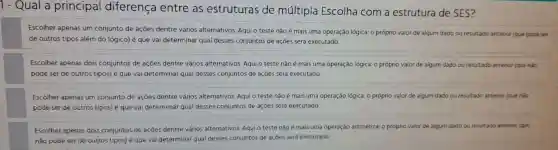 1 - Qual a principal diferença entre as estruturas de múltipla Escolha com a estrutura de SES?
Escolher apenas um conjunto de açōes dentre vários alternativos Aqui o teste não é mais uma operação lógica: 0 próprio valor de algum dado ou resultado antenor (que pode ser
de outros tipos além do lógico) é que vai determinar qual desses conjuntos de açōes será executado.
Escolher apenas dois conjuntos de açōes dentre vários alternativos Aqui o teste não é mais uma operação lógica: 0 próprio valor de algum dado ou resultado anterior (que nào
pode ser de outros tipos)é que vai determinar qual desses conjuntos de açōes será executado
Escolher apenas um conjunto de açōes dentre vários alternativos Aqui o teste não é mais uma operação lógica: 0 próprio valor de algum dado ou resultado anterior (que nào
pode ser de outros tipos)é que vai determinar qual desses conjuntos de açōes será executado.
Escolher apenas dois conjuntos de açōes dentre vários alternativos Aqui o teste não é mais uma operação aritmética: 0 próprio valor de algum dado ou resultado anterior (que
nǎo pode ser de outros tipos) é que vai determinar qual desses conjuntos de açōes será executado