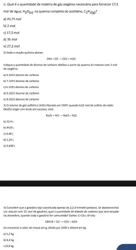 1) Qualé a quantidade de matéria de gás oxigênio necessária para fornecer 17,5
mol de água, H_(2)O_((v)) na queima completa do acetileno, C_(2)H_(2(g))
a) 43,75 mol
b) 2 mol
c) 17,5 mol
d) 35 mol
e) 27,2 mol
2) Dada a reação química abaixo:
Indique a quantidade de átomos de carbono obtidos a partir da queima do metano com 3 mol
de oxigênio.
a) 4.1023 átomos de carbono
b) 7.1023 átomos de carbono
c) 6.1023 átomos de carbono
d) 9.1023 átomos de carbono
e) 8.1023 átomos de carbono
3) O volume de gás sulfídrico (H2S) liberado em CNTP, quando 0,02 mol de sulfeto de sódio
(Na2S) reage com ácido em excesso, será:
Na2S+HClarrow NaCl+H2S
a) 22,4 L
b) 44,8 L
c) 4,48 L
d) 2,24 L
e) 0,448 L
4) Considere que a gasolina seja constituída apenas de 2,2,4-trimetil-pentano. Se abastecermos
um veículo com 25 mol de gasolina, qual a quantidade de dióxido de carbono que será lançada
na atmosfera, quando toda a gasolina for consumida?Dados: C=12u;O=16u
C8H18+O2arrow CO2+H2O
Ao encontrar o valor da massa em g.divida por 1000 e obterá em kg.
a) 5,2 kg
b) 6,4 kg
c) 8,8 kg
CH4+O2arrow CO2+H2O