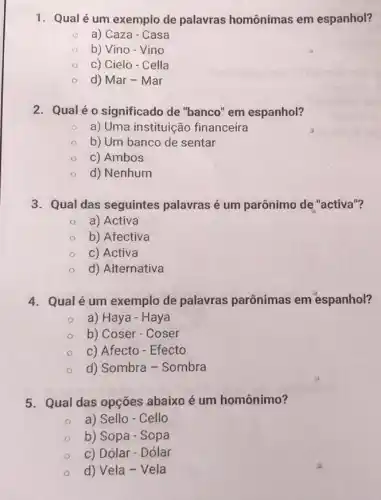 1. Qualé um exemplo de palavras homônimas em espanhol?
a) Caza - Casa
b) Vino-Vino
c) Cielo - Cella
d) Mar - Mar
2. Qualéo significado de "banco " em espanhol?
a) Uma instituição financeira
b) Um banco de sentar
c) Ambos
d) Nenhum
3. Qual das seguintes palavras é um parônimo de "activa"?
a) Activa
b) Afectiva
c) Activa
d) Alternativa
4. Qualé um exemplo de palavras parônimas em espanhol?
a) Haya - Haya
b) Coser - Coser
c) Afecto - Efecto
d) Sombra - Sombra
5. Qual das opções abaixo é um homônimo?
a) Sello - Cello
b) Sopa - Sopa
c) Dólar - Dólar
d) Vela - Vela