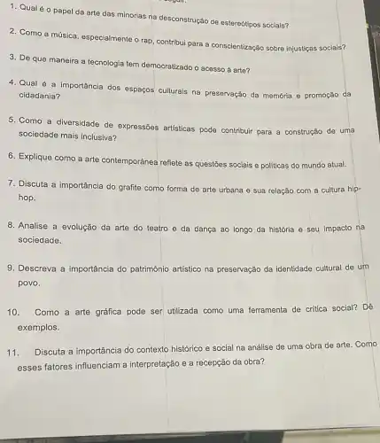 1. Qualéo papel da arte das minorias na desconstrução de estereótipos sociais?
2. Como a música especialmente o rap, contribut para a conscientização sobre injustiças sociais?
3. De que maneira a tecnologia tem democratizado o acesso à arte?
4. Qual é a importância dos espaços culturais na preservação da memória e promoção da
cidadania?
5. Como a diversidade de expressões artisticas pode contribuir para a construção de uma
sociedade mais inclusiva?
6. Explique como a arte contemporânea reflete as questões sociais e politicas do mundo atual.
7. Discuta a importância do grafite como forma de arte urbana e sua relação com a cultura hip-
hop.
8. Analise a evolução da arte do teatro e da dança ao longo da história e seu impacto na
sociedade.
9. Descreva a importância do patrimônio artístico na preservação da identidade cultural de um
povo.
10. Como a arte gráfica pode ser utilizada como uma ferramenta de critica social? Dê
exemplos.
11.
Discuta a importância do contexto histórico e social na análise de uma obra de arte. Como
esses fatores influenciam a interpretação e a recepção da obra?