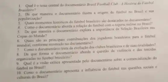 1. Qualéo tema central do documentário Brasil Football Club - A Historia do Futebol
Brasileiro?
2. De que maneira o documentário ilustra a origem do futebol no Brasil e sua
popularização?
3. Quais momentos históricos do futcbol brasileiro são destacados no documentário?
4. Comoo documentário aborda a relação do futebol com o regime militar no Brasil?
5. De que maneira o documentário explora a importância da Seleção Brasileira nas
Copas do Mundo?
6. Quais são as principais dos jogadores brasileiros para o futebol
mundial, conforme mostrado no documentário?
mun Como o documentário trata da evolução dos clubes brasileiros e de suas rivalidades?
De que forma o documentário aborda a questão đa violência e das torcidas
organizadas no futebol brasileiro?
orga Qual é a visão critica apresentada pelo documentário sobre a comercialização do
futebol no Brasil?
10. Como o documentário apresenta a influência do futebol nas questōes sociais e
culturais do Brasil?