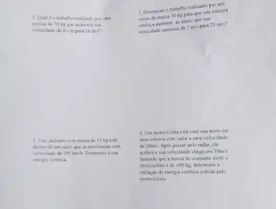 1. Qualéo trabalho realizado por uma
pessoa de 70 kg que aumenta sua
velocidade de 4/s m para 16m/s
2. Um cachorro com massa de 10 kg está
dentro de um cano que se movimenta com
velocidade de 180km/h. Determine a sua
energia cinética.
3. Determine o trabalho realizado por um
corpo de massa 30 kg para que sua energia
cinética aumente, ao passo que sua
velocidade aumenta de
5m/s para 25m/s
4. Um motociclista está com sua moto em
uma rodovia com radar a uma velocidade
de 20m/s Após passar pelo radar.ele
acelera e sua velocidade chega em 30m/s
Sabendo que a massa do conjunto moto e
motociclista é de 400 kg, determine a
variação de energia cinética sofrida pelo
motociclista.