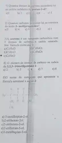 1) Quantos átomos de carbono secundário há
na cadeia carbônica do pentan-2-ol?
b) 2 c) 3
a) 1
d)
2) Quantos carbonos há na estrutura
do ácido 2-metilpropanóico?
a) 5
e) 1
3)A acetona é um composto carbonilico com
3 átomos de carbono e cadeia saturada.
Sua formula molecular é:
a) C_(3)H_(6)O
d) C_(3)H_(8)O_(2)
b) C_(3)H_(7)O
e) C_(3)H_(8)O_(3)
m c) C_(3)H_(8)O
4) 0 número de átomos de carbono na cadeia
do 22,3- trimetilpentano é:
e) 8
a) 2
b) 3
d) 7
5)0 nome do composto que apresenta a
formula estrutural a seguir é:
H_(3)C_(4)H_(12)H_(3)CH_(3)CH_(3)CH_(3)CH_(3)CH_(3)CH_(3)CH_(3)CH_(2)H_(2)CH_(2)H_(2)CH_(2)H_(2)CH_{
a) 5-metilheptan-2-o1.
b)2.etilhex an-2ol.
c)5.etilhexan-2-ol.
d)2..etilhex an-5-ol.
e)3-metilheptan-5-ol