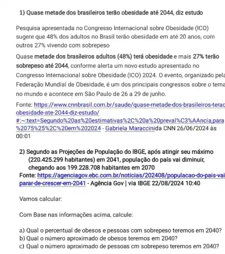 1) Quase metade dos brasileiros terão obesidade até 2044, diz estudo
Pesquisa apresentada no Congresso Internacional I sobre Obesidade (ICO)
sugere que 48%  dos adultos no Brasil terão obesidade em até 20 anos, com
outros 27%  vivendo com sobrepeso
Quase metade dos brasileiros adultos ( (48% ) terá obesidade e mais 27%  terão
sobrepeso até 2044, conforme alerta um novo estudo apresentado no
Congresso Internacional sobre Obesidade (ICO ) 2024. 0 evento, organizado pela
Federação Mundial de Obesidade, é um dos principais congressos sobre o tema
no mundo e acontece em São Paulo de 26 a 29 de junho.
Fonte: https://www..cnnbrasil.con 1.br/saude/quase-metade -dos-brasileiros-terac
obesidade-ate-2044 -diz-estudo/
#:-text=Segundo %20as%20estimativas%2C %20a%20preval%C3%AAncia ,para
%2075%25 %2C%20em%202021- Gabriela Maraccinida CNN 26/06/2024 às
00:01
2) Segundo as Projeções de População do IBGE , após atingir seu máximo
(220.425.299 habitantes) em 2041 , população do país vai diminuir,
chegando aos 199.228.708 habitantes em 2070
Fonte: https://agenciagov .ebc.com.br/noticias /202408/populacao-do-pais-vai
parar-de-crescer-em-2041 - Agência Gov | via IBGE 22/08/2024 10:40
Vamos calcular:
Com Base nas informações acima, calcule:
a) Qual o percentual de obesos e pessoas com sobrepeso teremos em 2040?
b) Qual o número aproximado de obesos teremos em 2040?
c) Qual o número aproximado de pessoas cm sobrepeso teremos em 2040?