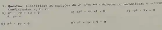 1. Ques tão. C lass ifiq ue as equações do 29 grau em completas ou incompletas e determi
coef icie ntes a,b,c.
b) 4x^2-4x+1=0
c) -x^2-7x=0
d) x^2-16=0
e) x^2+8x+8=0