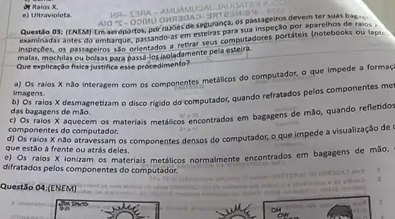 (1) Raios X.
AMUAMUOAL JAUGATER.
Questão 03: (ENEM) Em aeropo rtos,por razoes de segurança) os passageiros devem ter suas bagagen
examinadas antes do embarque passando-as em estelras para sua inspeção por
Inspeções, os passageiros são orientados a retirar seus computadores portáteis (notebooks ou lapto.
malas, mochilas ou bolsas para passá-losisoladamente pela esteira.
Que explicação física justifica esse procedimento?
a) Os raios X não interagem com os componentes metálicos do computador, o que impede a formaç
imagens.
b) Os raios X desmagnetizam o disco rigido do computador, quando refratados pelos componentes met
das bagagens de mão.
c) Os raios X aquecem os materiais metálicos encontrados em bagagens de mão, quando refletidos
componentes do computador.
d) Os raios X não atravessam os componentes densos do computador, o que impede a visualização de
que estão à frente ou atrás deles.
e) Os raios X ionizam os materiais metálicos normalmente encontrados em bagagens de mão,
difratados pelos componentes do computador.
e) Ultravioleta.
ASOS