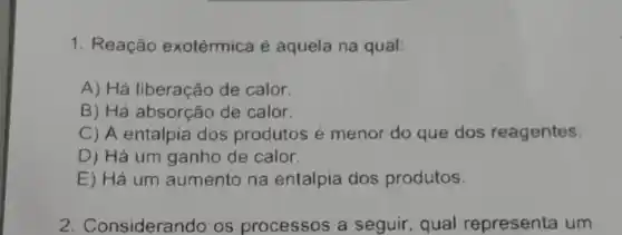 1. Reação exotérmica é aquela na qual:
A) Há liberação de calor.
B) Há absorção de calor.
C) A entalpia dos produtos é menor do que dos reagentes.
D) Há um ganho de calor.
E) Há um aumento na entalpia dos produtos.
2. Considerando os processos a seguir, qual representa um