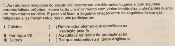 1. As reformas religiosas do século XVI em diferentes lugares e com algumas
características Houve tanto um movimento com várias tendências protestantes quanto
um movimento católico . É possivel fazer a relação entre as seguintes lideranças
religiosas e os movimentos dos quais participaram.
I. Calvino
II. Henrique VIII
III. Lutero
() Reformador alemão que acreditava na
() Acreditava na teoria da predestinação
salvação pela fé
() Rei que estabeleceu a Igreja Anglicana