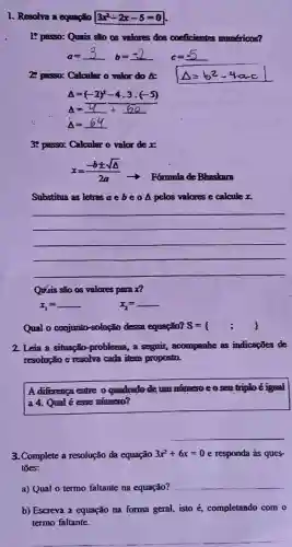 1. Resolva a equação 3x^2-2x-5=0
lệ passo: Quais são as valores dos coeficientes numéricos?
a=
__
b
__ c __
28 passo: Calcular o valor do &:
Delta =(-2)^2-4.3cdot (-5)
Delta =underline ( )+underline ( )
Delta =64
3: passo: Calcular o valor de x:
x=(-bpm sqrt (Delta ))/(2a)
- Formula de Bhaskara
Substitua as letras ae	A pelos valores e calcule x.
__
Quáis são os valores para x?
x_(1)=	x_(2)=
Qual o conjunto -solução dessa equação? s=( ; )
2. Leia a situação -problema, a seguir,, acompanhe as indicapoes de
resolução e resolva cada item proposto.
A differenca entre o quadrado de um nứng: eoseu triplo eigual
a 4. Qual é esse numero?
3. Complete a resolução da equação 3x^2+6x=0 e responda as ques-
toes:
a) Qual o termo faltante na equação?
__
b) Escreva a equação na forma geral, isto hat (e) completando com o
termo faltante.
__