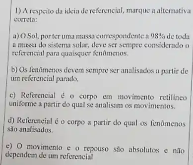 1) A respeito da ideia de referencial, marque a alternativa
correta:
a) OSol, porteruma massa correspondente a 98%  de toda
a massa do sistema solar, deve ser sempre considerado o
referencial para quaisquer fenômenos.
b) Os fenomenos devem sempre ser analisados a partir de
um referencial parado.
c) Referencial é 0 corpo cm movimento retilineo
uniforme a partir do qual se analisam os movimentos.
d) Referencial é o corpo a partir do qual os fenomenos
são analisados.
e) movimento e o repouso são absolutos e nǎo
dependem de um referencial