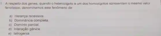 1. A respeito dos genes , quando o heterozigoto e um dos homozigotos apresentam o mesmo valor
fenotípico denominamos este fenômeno de:
a) Herança recessiva.
b) Dominância completa.
c) Domínio parcial.
d) Interação gênica.
e) latrogenia