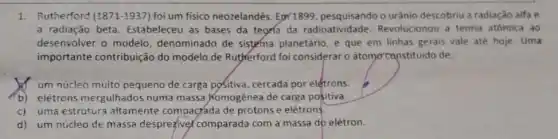 1. Rutherford (1871-1937) foi um fisico neozelandês Epril899, pesquisando o urânio descobriu a radiação alfae
a radiação beta Estabeleceu as bases da teoria da radioatividade Revolucionou a teoria atómica ao
desenvolver o modelo denominado de sistema planetário, e que em linhas gerais vale até hoje. Uma
importante contribuição do modelo.de Rutherford foi considerar o átomo canstituido de:
um núcleo muito pequeno de carga poSitiva, cercada por elétrons.
b) elétrons mergulhados numa massa Homogênea de carga positiva.
c) uma estrutura altamente compacáda de prótons e elétrons.
d)um núcleo de massa despreziver comparada com a massa do elétron.