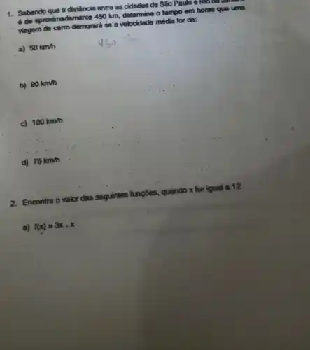 1. Sabendo que a distância entre as cidades de Sáo Paulo e Kwo
é de aproximadamente 450 km determine o tempo em horas que uma
viagem de carro demorard se a velocidade média for do:
a) 50km/h
b) 90km/h
c) 100km/h
d) 75km/h
2. Encontre o valor das seguintes funções, quando x for igual a 12.
a) f(x)=3xcdot x