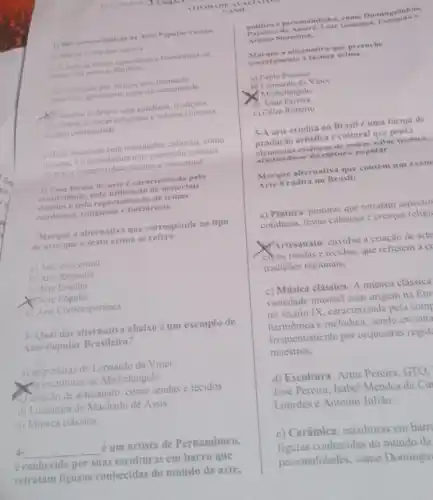 1) Salo caracteristicas il Arte Papular excete:
a) Nilo se refere hos autores
b) Elena de forma expontinea e transmitida de
(oma oral entre as familias
c) Eproduzida por artistas sem
cupceifica, geramente parte da comunidade
Costuma refletira vide colidiana tradicoes
toketoncas, crencas religiosas e valores culturais
the uma comunidade
c) Estiassociada com instituriçoes culturais, como
museus, e considerada uma expresslo artistica
de masor complexidade tecmica c conceitual.
1) Essa forma de arte earacterizada pela
criatividade, pela utilização de materials
simples e pela representação de temas
cotidiamos, religiosos e folelóricos.
Marque a alternativa que corresponde ao tipo
de arte que o testo acima se refere:
a) Arte conceitual
b) Arte Rupestre
c) Arte Erudita
XTArte Popular
e) Arte Contemporânea
3-Qual das alternativa abaixo é um exemplo de
Arte Popular Brasileira?
a) as pinturas de Leonardo da Vinci
Mis esculturas de Michelangelo
C) criação de artesanato, como rendas e tecidos
d) Literatura de Machado de Assis
c) Musica classica:
4.
__ é um artista de Pernambuco.
é conhecido por suas esculturas em barro que
retratam figuras conhecidas do mundo da arte,
ATTVIIIA DEA VALIAT
JAN o
a e person alidades, como Dominguinhos.
Patativa do As save Luiz Gonzaga
Ariano Su assum as
Marque a alternativa que preenche
corre tamente a lacuna acima .
a) Pablo Picasso
b) Leonardo da Vinci
Michelangelo
(1) Artur Pereira
c) Celio Roberto
5-A arte crudita no Brasil é uma forma de
produção artistica e cultural que preza
elementos estéticas de maior valor teenieo.
ndo-se da cultura popular.
Marque alternativa que contém um exem
Arte Erudita no Brasil:
a) Pintura: pinturas que retratam aspectos
cotidiana, festas culturais c crencas religi
Artesanato: envolve a criação de arte
como rendas e recidos que refletem a c)
tradiçōes regionais;
c) Música clássica: A música clássica
variedade musical com origem na Eur
no século IX, caracterizada pela com
harmonica c melódica, sendo executa
frequentemente por orquestras regid
maestros:
d) Escultura: Artur Pereira , GTO.
José Pereira, Isabel Mendes da Cu
Lourdes c Antonio Julião
c) Cerâmica: esculturas em barr
figuras conhecidas do mundo da
personalidades, como Domingui