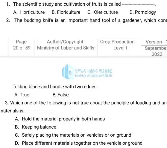 1. The scientific study and cultivation of fruits is called
A. Horticulture
B. Floriculture
C. Olericulture
D. Pomology
2. The budding knife is an important hand tool of a gardener, which cons

 }(c)
Page 
20 of 59
 & 
Author/Copyright: 
Ministry of Labor and Skills
 & 
Crop Production 
Level I
 & 
Version - 
September 
2022
 


 square 
 square 
folding blade and handle with two edges.
A. True
B, False
3. Which one of the following is not true about the principle of loading and un materials is- qquad 
A. Hold the material properly in both hands
B. Keeping balance
C. Safely placing the materials on vehicles or on ground
D. Place different materials together on the vehicle or ground