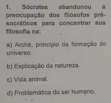 1. Sócrates abandonou a
preocupação dos filósofos pré-
socráticos para concentrar sua
filosofia na:
a) Arché, princípio da formação do
universo.
b) Explicação da natureza.
c) Vida animal.
d) Problemática do ser humano.