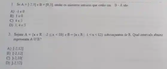 1. Se A=]-2,3] e B=[0,5] entǎo os numeros interros que estào em B - A são.
A) -1in 0
B) 1varepsilon 0
C) 4e5
D) 3,4in 5
2. Sejam A= xin Rvert -2leqslant xleqslant 10 eB= xin Rvert -1lt xlt 12  subconjuntos de R. Qual intervalo abaixo
representa Acup B
A) [-2,12]
B) [-2,12[
C) ]-2,10[
D) ]-2,12]