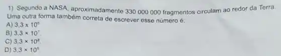 1) Segundo a NASA aproximadamente 330000000 fragmentos circulam ao redor da Terra.
Uma outra forma também correta de escrever esse número é:
A) 3,3times 10^6
B) 3,3times 10^7
C) 3,3times 10^8
D) 3,3times 10^9