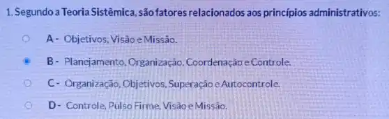 1. Segundo a Teoria Sistêmica , são fatores relacionados aos princípios administrativos:
A- Objetivos Visão e Missão.
B- Planejamento , Organização , Coordenação e Controle.
C- Organização , Objetivos, Superação e Autocontrole.
D- Controle, Pulso Firme, Visao e Missão.