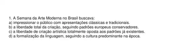 1. A Semana da Arte Moderna no Brasil buscava:
a) impressionar o público com apresentações clássicas e tradicionais.
b) a liberdade total da criação, seguindo padrões europeus conservadores.
c) a liberdade de criação artística totalmente oposta aos padrões já existentes.
d) a formalização da linguagem, seguindo a cultura predominante na época.