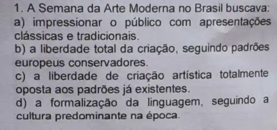 1. A Semana da Arte Moderna no Brasil buscava:
a) impressionar o público com apresentações
clássicas e tradicionais.
b) a liberdade total da criação , seguindo padrões
europeus conservadores.
c) a liberdade de criação artística totalmente
oposta aos padrões já existentes.
d) a formalização da linguagem , seguindo a
cultura predomina ante na época.